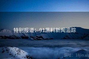 特别报道：91黑料新闻追踪
