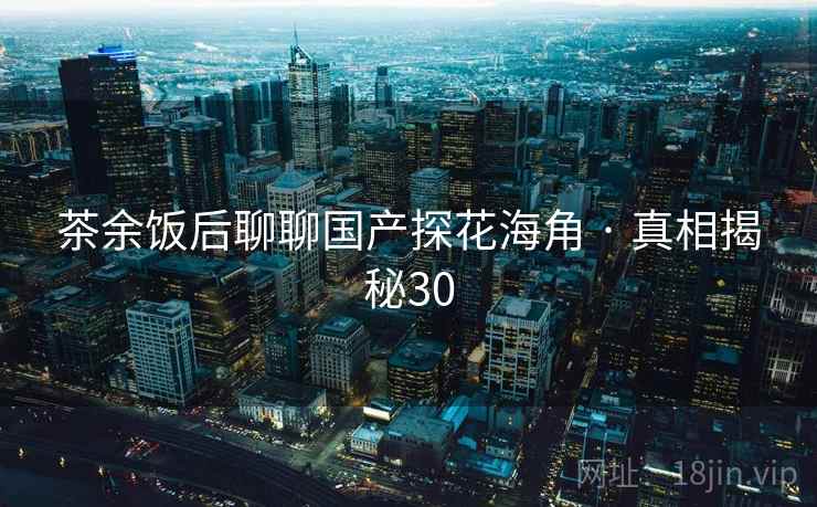 茶余饭后聊聊国产探花海角 · 真相揭秘30